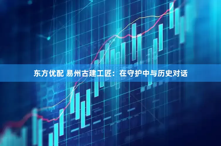 东方优配 易州古建工匠：在守护中与历史对话
