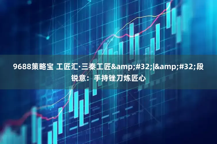 9688策略宝 工匠汇·三秦工匠&#32;|&#32;段锐意：手持锉刀炼匠心