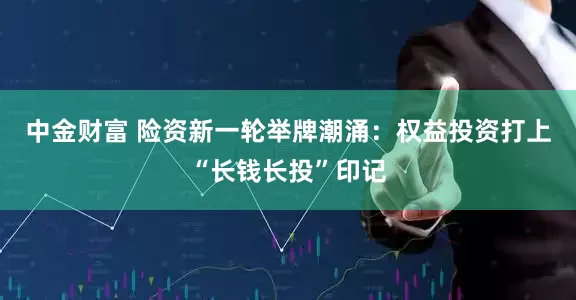 中金财富 险资新一轮举牌潮涌：权益投资打上“长钱长投”印记