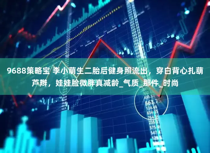 9688策略宝 李小萌生二胎后健身照流出，穿白背心扎葫芦辫，娃娃脸微胖真减龄_气质_那件_时尚