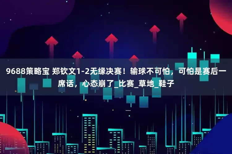 9688策略宝 郑钦文1-2无缘决赛！输球不可怕，可怕是赛后一席话，心态崩了_比赛_草地_鞋子