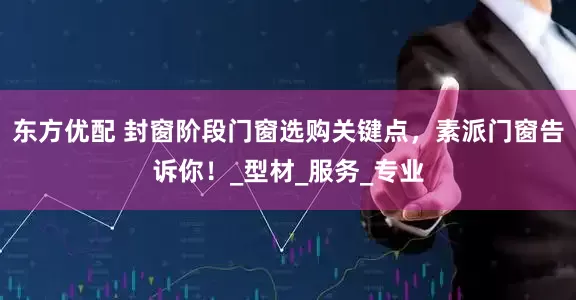 东方优配 封窗阶段门窗选购关键点，素派门窗告诉你！_型材_服务_专业