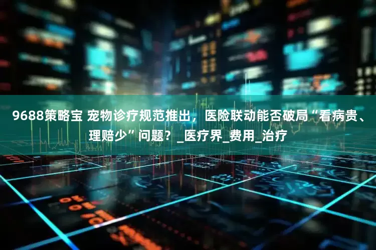 9688策略宝 宠物诊疗规范推出，医险联动能否破局“看病贵、理赔少”问题？_医疗界_费用_治疗
