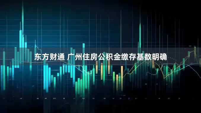 东方财通 广州住房公积金缴存基数明确