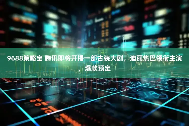 9688策略宝 腾讯即将开播一部古装大剧，迪丽热巴领衔主演，爆款预定