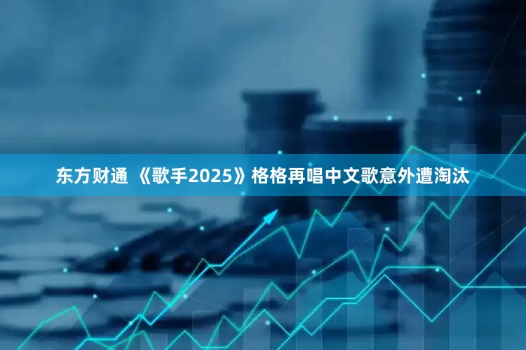 东方财通 《歌手2025》格格再唱中文歌意外遭淘汰