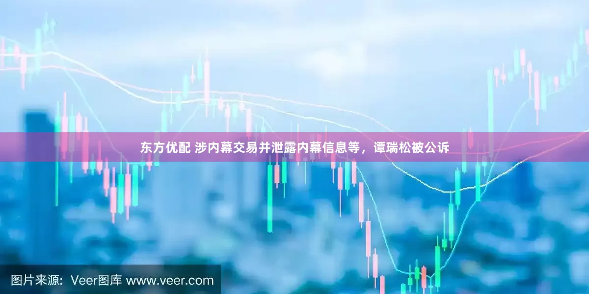 东方优配 涉内幕交易并泄露内幕信息等，谭瑞松被公诉