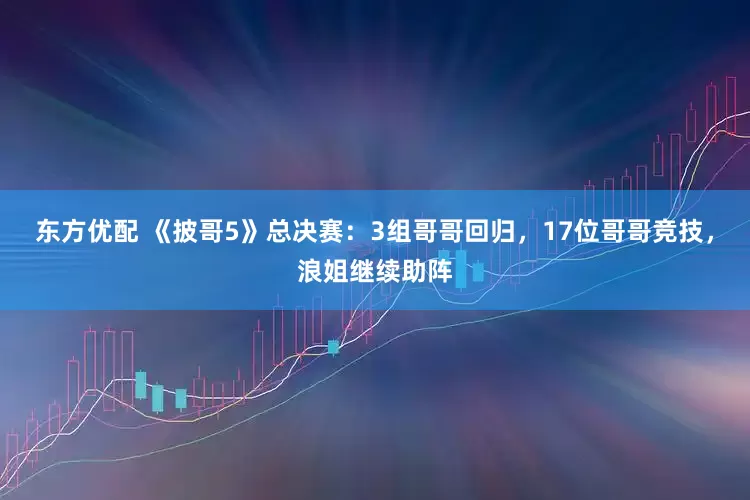 东方优配 《披哥5》总决赛：3组哥哥回归，17位哥哥竞技，浪姐继续助阵