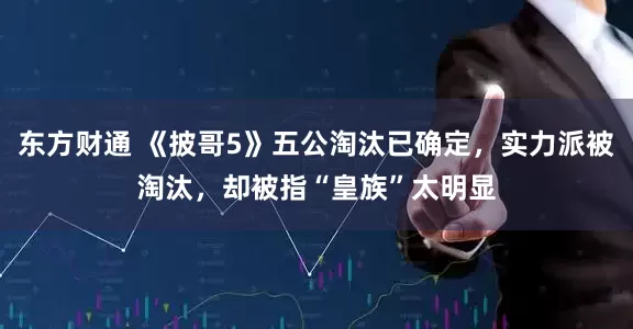 东方财通 《披哥5》五公淘汰已确定，实力派被淘汰，却被指“皇族”太明显