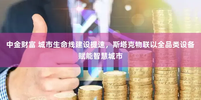 中金财富 城市生命线建设提速，斯塔克物联以全品类设备赋能智慧城市