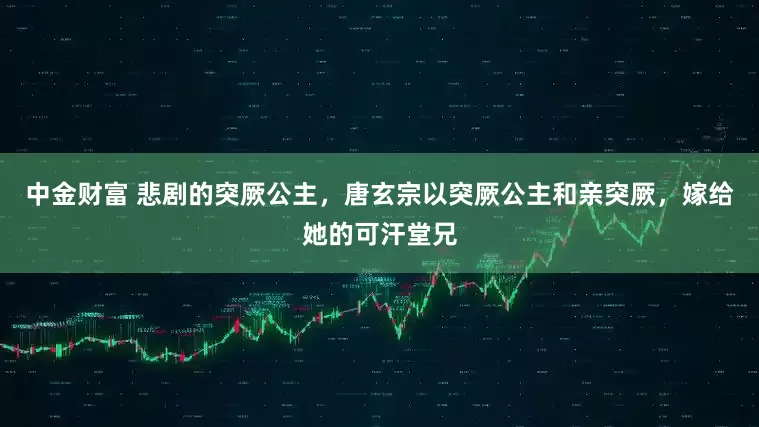 中金财富 悲剧的突厥公主，唐玄宗以突厥公主和亲突厥，嫁给她的可汗堂兄
